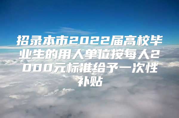 招录本市2022届高校毕业生的用人单位按每人2000元标准给予一次性补贴