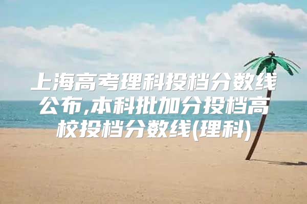 上海高考理科投档分数线公布,本科批加分投档高校投档分数线(理科)